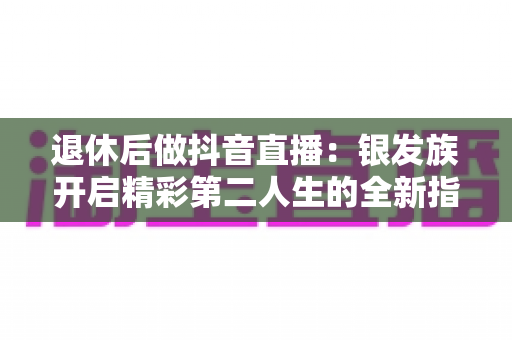 退休后做抖音直播:银发族开启精彩第二人生的全新指南 退休后做抖音直播:银发族开启精彩第二人生的全新指南