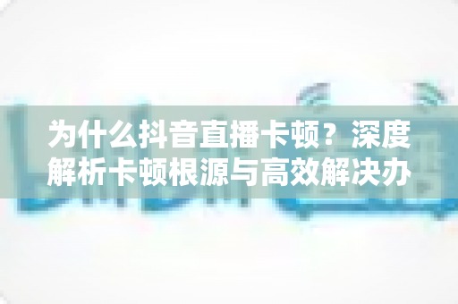 为什么抖音直播卡顿?深度解析卡顿根源与高效解决办法全攻略 为什么抖音直播卡顿?深度解析卡顿根源与高效解决办法全攻略
