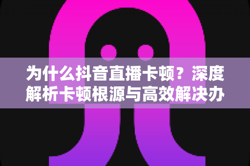 为什么抖音直播卡顿?深度解析卡顿根源与高效解决办法全攻略 为什么抖音直播卡顿?深度解析卡顿根源与高效解决办法全攻略