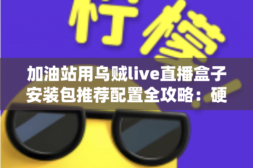 加油站用乌贼live直播盒子安装包推荐配置全攻略：硬件、系统与网络一站式开播方案