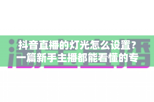 抖音直播的灯光怎么设置？一篇新手主播都能看懂的专业布光全攻略