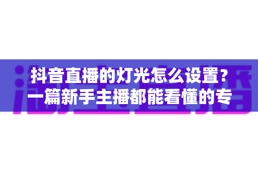 抖音直播的灯光怎么设置？一篇新手主播都能看懂的专业布光全攻略
