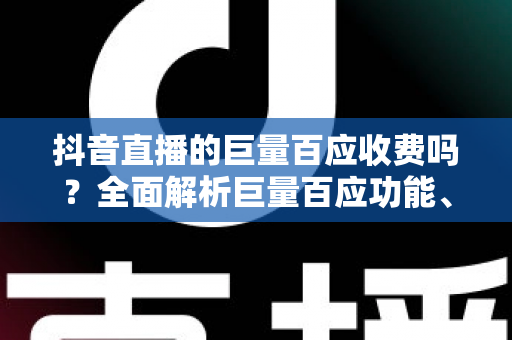 抖音直播的巨量百应收费吗?全面解析巨量百应功能、费用与使用指南 抖音直播的巨量百应收费吗?全面解析巨量百应功能、费用与使用指南