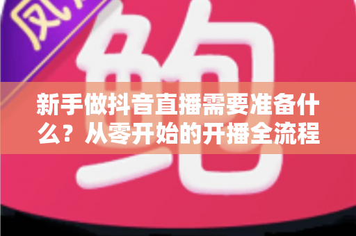 新手做抖音直播需要准备什么？从零开始的开播全流程准备清单