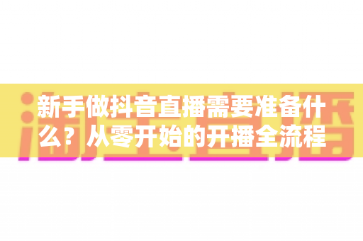 新手做抖音直播需要准备什么？从零开始的开播全流程准备清单