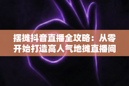 摆摊抖音直播全攻略:从零开始打造高人气地摊直播间,让生意翻倍的实战秘籍 摆摊抖音直播全攻略:从零开始打造高人气地摊直播间,让生意翻倍的实战秘籍