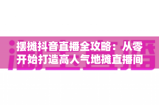 摆摊抖音直播全攻略：从零开始打造高人气地摊直播间，让生意翻倍的实战秘籍