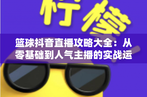 篮球抖音直播攻略大全:从零基础到人气主播的实战运营指南 篮球抖音直播攻略大全:从零基础到人气主播的实战运营指南