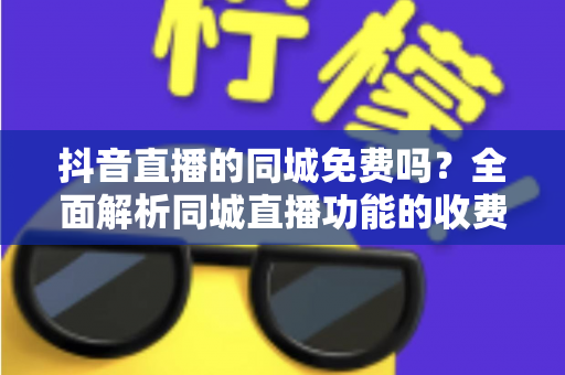 抖音直播的同城免费吗?全面解析同城直播功能的收费规则与免费玩法 抖音直播的同城免费吗?全面解析同城直播功能的收费规则与免费玩法