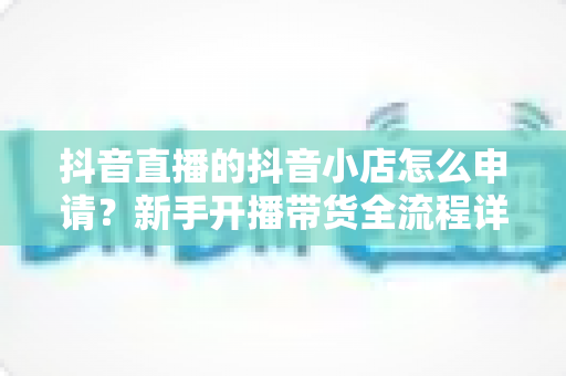 抖音直播的抖音小店怎么申请?新手开播带货全流程详解 抖音直播的抖音小店怎么申请?新手开播带货全流程详解