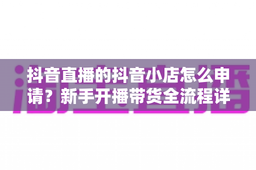 抖音直播的抖音小店怎么申请?新手开播带货全流程详解 抖音直播的抖音小店怎么申请?新手开播带货全流程详解