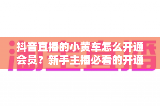 抖音直播的小黄车怎么开通会员?新手主播必看的开通条件、详细步骤与避坑全指南 抖音直播的小黄车怎么开通会员?新手主播必看的开通条件、详细步骤与避坑全指南