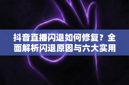 抖音直播闪退如何修复？全面解析闪退原因与六大实用解决方案，助你畅享稳定直播体验
