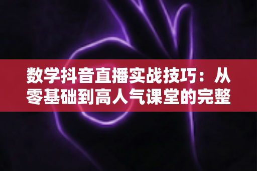 数学抖音直播实战技巧:从零基础到高人气课堂的完整运营指南 数学抖音直播实战技巧:从零基础到高人气课堂的完整运营指南