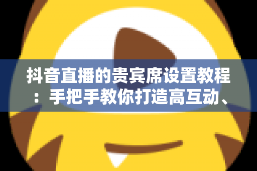 抖音直播的贵宾席设置教程:手把手教你打造高互动、高转化的黄金直播间 抖音直播的贵宾席设置教程:手把手教你打造高互动、高转化的黄金直播间