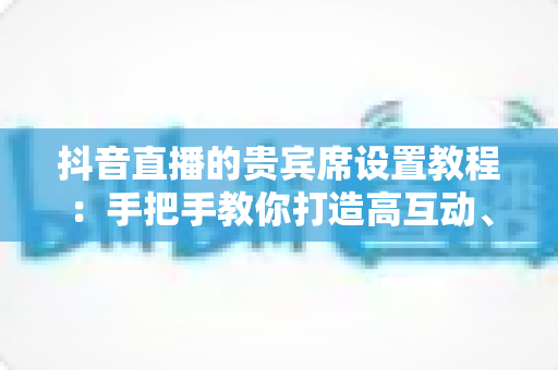 抖音直播的贵宾席设置教程:手把手教你打造高互动、高转化的黄金直播间 抖音直播的贵宾席设置教程:手把手教你打造高互动、高转化的黄金直播间