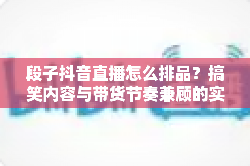 段子抖音直播怎么排品?搞笑内容与带货节奏兼顾的实战排品全攻略 段子抖音直播怎么排品?搞笑内容与带货节奏兼顾的实战排品全攻略