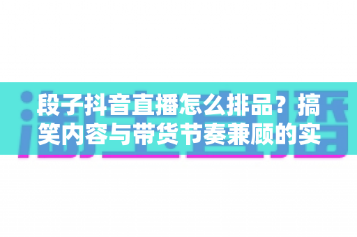 段子抖音直播怎么排品？搞笑内容与带货节奏兼顾的实战排品全攻略
