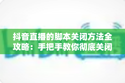 抖音直播的脚本关闭方法全攻略:手把手教你彻底关闭脚本,让直播间回归真实与安全 抖音直播的脚本关闭方法全攻略:手把手教你彻底关闭脚本,让直播间回归真实与安全