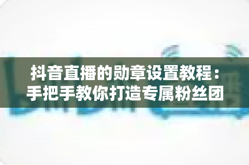 抖音直播的勋章设置教程:手把手教你打造专属粉丝团灯牌,快速提升直播间人气与粉丝黏性 抖音直播的勋章设置教程:手把手教你打造专属粉丝团灯牌,快速提升直播间人气与粉丝黏性