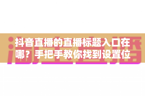 抖音直播的直播标题入口在哪?手把手教你找到设置位置并写出高流量好标题 抖音直播的直播标题入口在哪?手把手教你找到设置位置并写出高流量好标题