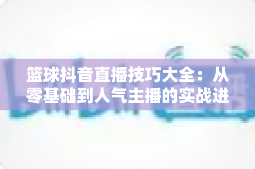 篮球抖音直播技巧大全:从零基础到人气主播的实战进阶指南 篮球抖音直播技巧大全:从零基础到人气主播的实战进阶指南
