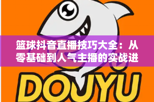 篮球抖音直播技巧大全:从零基础到人气主播的实战进阶指南 篮球抖音直播技巧大全:从零基础到人气主播的实战进阶指南