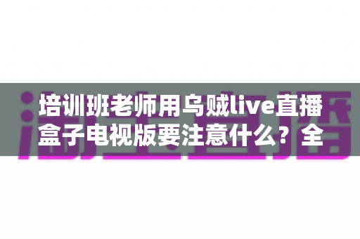 培训班老师用乌贼live直播盒子电视版要注意什么？全面解析使用要点与实操避坑指南