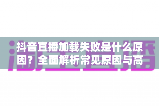 抖音直播加载失败是什么原因？全面解析常见原因与高效解决方法