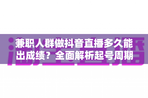 兼职人群做抖音直播多久能出成绩？全面解析起号周期与高效变现路径