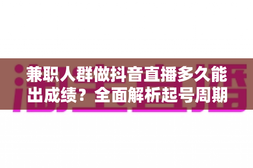 兼职人群做抖音直播多久能出成绩？全面解析起号周期与高效变现路径