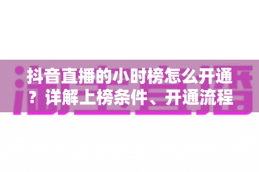 抖音直播的小时榜怎么开通?详解上榜条件、开通流程与冲榜实战技巧 抖音直播的小时榜怎么开通?详解上榜条件、开通流程与冲榜实战技巧