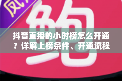 抖音直播的小时榜怎么开通?详解上榜条件、开通流程与冲榜实战技巧 抖音直播的小时榜怎么开通?详解上榜条件、开通流程与冲榜实战技巧