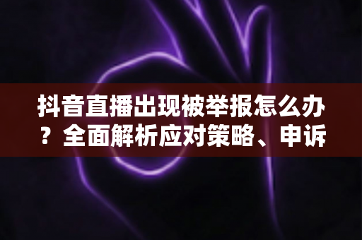 抖音直播出现被举报怎么办?全面解析应对策略、申诉流程与预防指南 抖音直播出现被举报怎么办?全面解析应对策略、申诉流程与预防指南