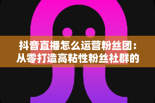 抖音直播怎么运营粉丝团:从零打造高粘性粉丝社群的实战运营指南 抖音直播怎么运营粉丝团:从零打造高粘性粉丝社群的实战运营指南