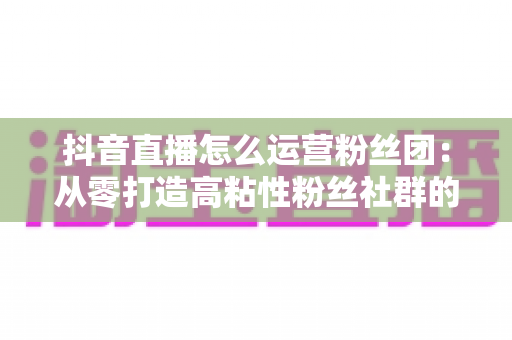 抖音直播怎么运营粉丝团:从零打造高粘性粉丝社群的实战运营指南 抖音直播怎么运营粉丝团:从零打造高粘性粉丝社群的实战运营指南