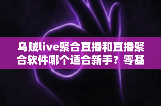 乌贼live聚合直播和直播聚合软件哪个适合新手？零基础用户必读的聚合直播选择全攻略