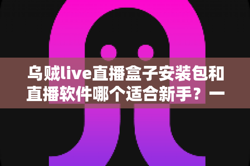 乌贼live直播盒子安装包和直播软件哪个适合新手?一站式新手入门选购与使用全攻略 乌贼live直播盒子安装包和直播软件哪个适合新手?一站式新手入门选购与使用全攻略