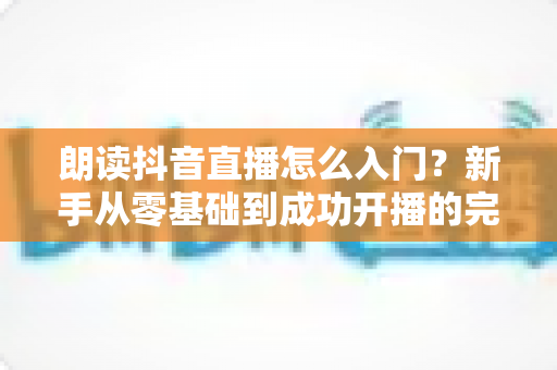 朗读抖音直播怎么入门?新手从零基础到成功开播的完整攻略与实用技巧 朗读抖音直播怎么入门?新手从零基础到成功开播的完整攻略与实用技巧