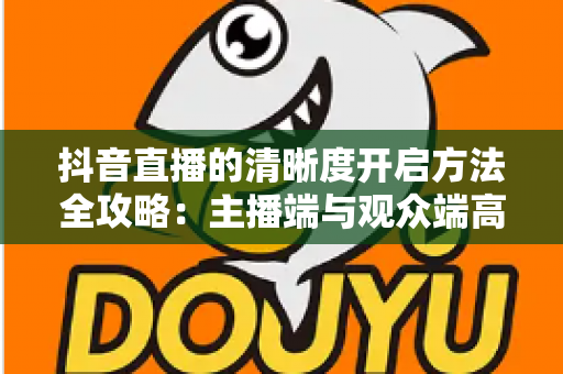 抖音直播的清晰度开启方法全攻略:主播端与观众端高清画质设置一步到位指南 抖音直播的清晰度开启方法全攻略:主播端与观众端高清画质设置一步到位指南
