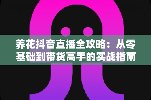 养花抖音直播全攻略:从零基础到带货高手的实战指南 养花抖音直播全攻略:从零基础到带货高手的实战指南