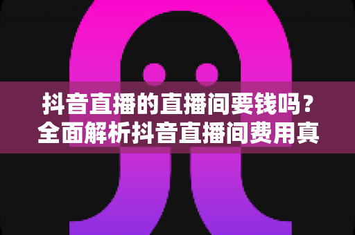 抖音直播的直播间要钱吗？全面解析抖音直播间费用真相与免费开播全攻略