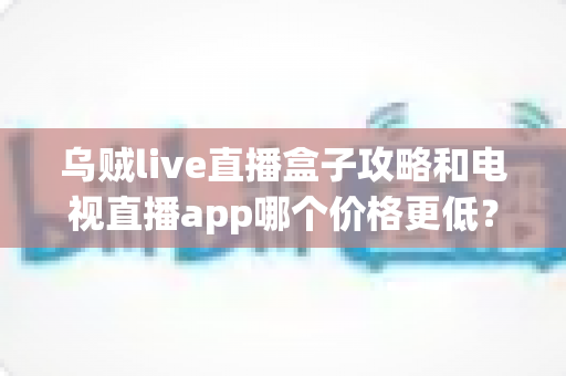 乌贼live直播盒子攻略和电视直播app哪个价格更低？家庭观影最省钱方案全面解析