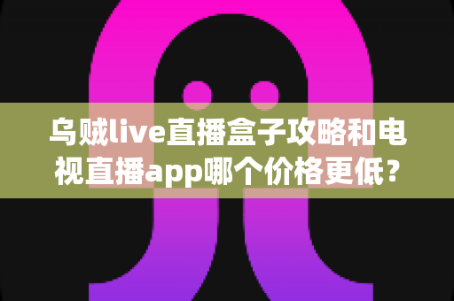 乌贼live直播盒子攻略和电视直播app哪个价格更低？家庭观影最省钱方案全面解析