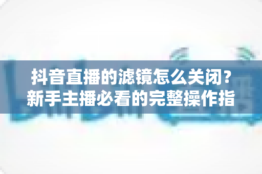 抖音直播的滤镜怎么关闭?新手主播必看的完整操作指南与实用技巧 抖音直播的滤镜怎么关闭?新手主播必看的完整操作指南与实用技巧