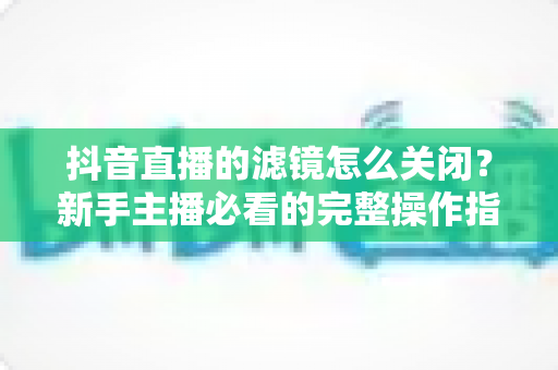 抖音直播的滤镜怎么关闭?新手主播必看的完整操作指南与实用技巧 抖音直播的滤镜怎么关闭?新手主播必看的完整操作指南与实用技巧