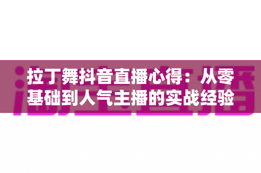 拉丁舞抖音直播心得:从零基础到人气主播的实战经验分享与运营全攻略 拉丁舞抖音直播心得:从零基础到人气主播的实战经验分享与运营全攻略