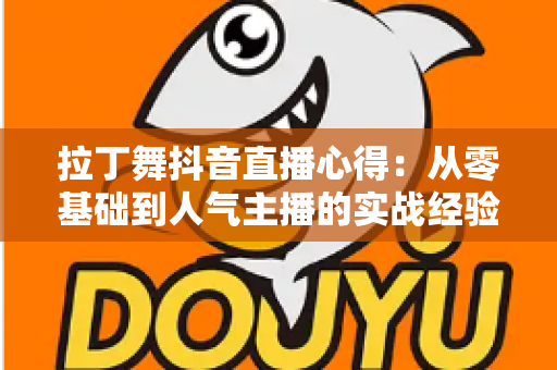 拉丁舞抖音直播心得:从零基础到人气主播的实战经验分享与运营全攻略 拉丁舞抖音直播心得:从零基础到人气主播的实战经验分享与运营全攻略
