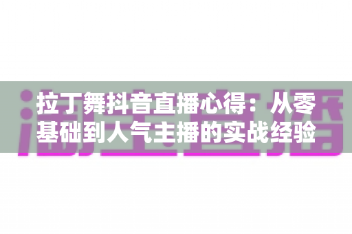 拉丁舞抖音直播心得:从零基础到人气主播的实战经验分享与运营全攻略 拉丁舞抖音直播心得:从零基础到人气主播的实战经验分享与运营全攻略