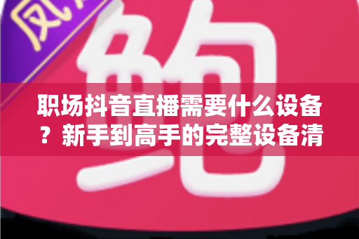 职场抖音直播需要什么设备?新手到高手的完整设备清单与搭建指南 职场抖音直播需要什么设备?新手到高手的完整设备清单与搭建指南
